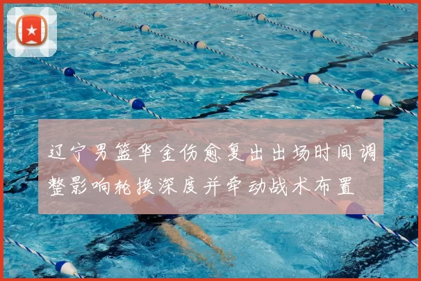 辽宁男篮华金伤愈复出出场时间调整影响轮换深度并牵动战术布置