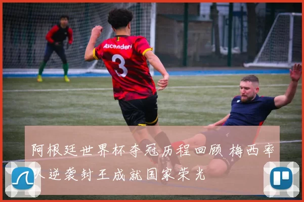 阿根廷世界杯夺冠历程回顾 梅西率队逆袭封王成就国家荣光