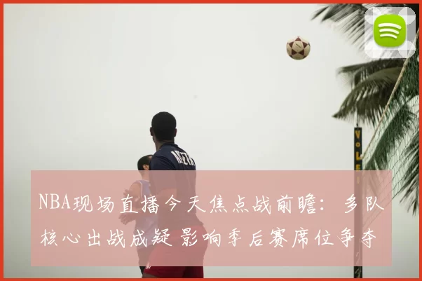 NBA现场直播今天焦点战前瞻：多队核心出战成疑 影响季后赛席位争夺