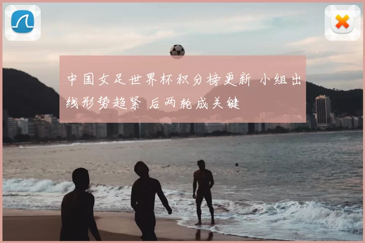 中国女足世界杯积分榜更新 小组出线形势趋紧 后两轮成关键