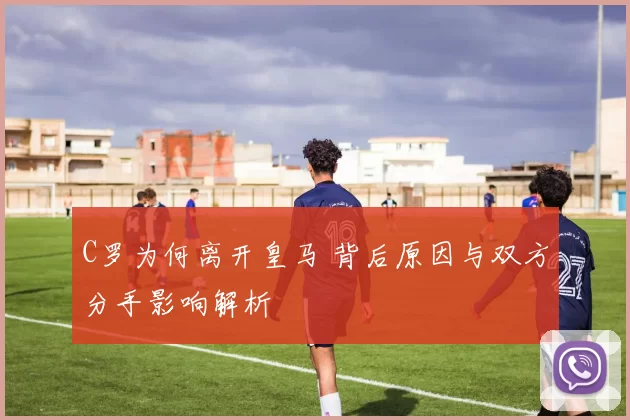 C罗为何离开皇马 背后原因与双方分手影响解析