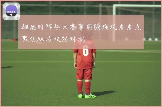 雄鹿对阵热火赛事前瞻线观看看点聚焦双方攻防对抗