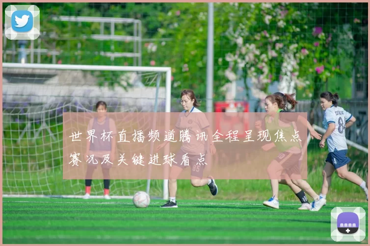 世界杯直播频道腾讯全程呈现焦点赛况及关键进球看点