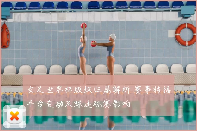 女足世界杯版权归属解析 赛事转播平台变动及球迷观赛影响