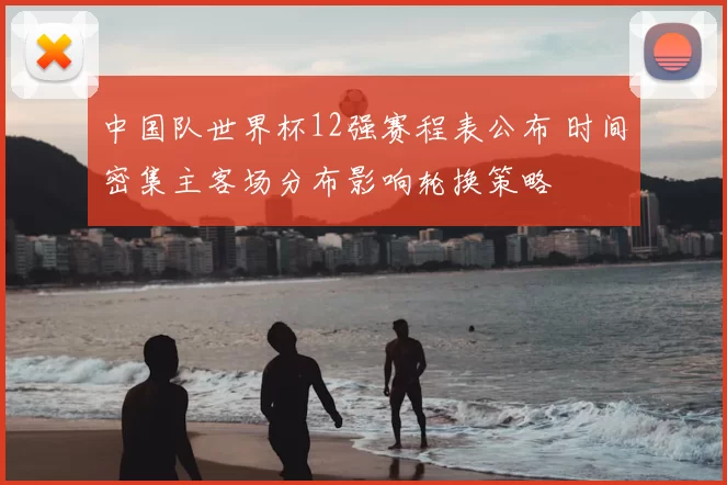 中国队世界杯12强赛程表公布 时间密集主客场分布影响轮换策略