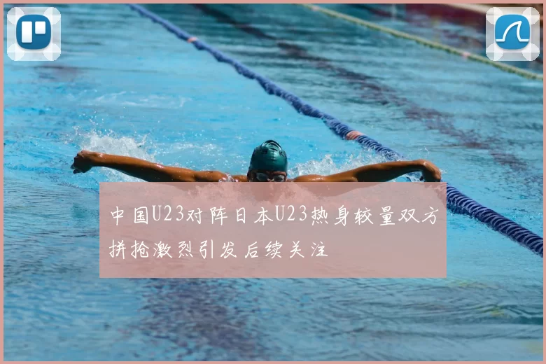中国U23对阵日本U23热身较量双方拼抢激烈引发后续关注
