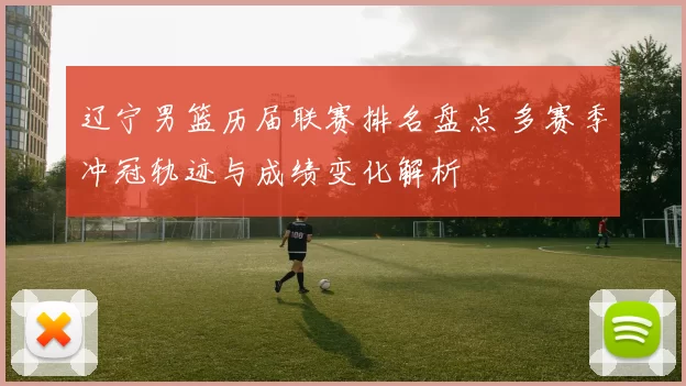 辽宁男篮历届联赛排名盘点 多赛季冲冠轨迹与成绩变化解析