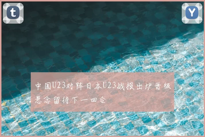 中国U23对阵日本U23战报出炉晋级悬念留待下一回合