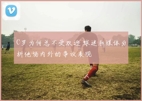 C罗为何总不受欢迎 球迷和媒体分析他场内外的争议表现