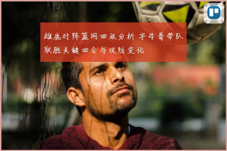 雄鹿对阵篮网回放分析 字母哥带队取胜关键回合与攻防变化