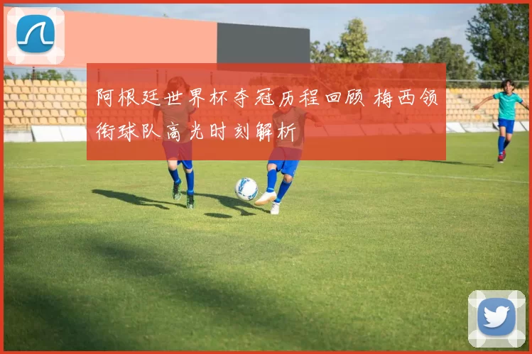 阿根廷世界杯夺冠历程回顾 梅西领衔球队高光时刻解析