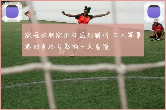 欧冠欧联欧洲杯区别解析 三大赛事赛制资格与影响一文看懂