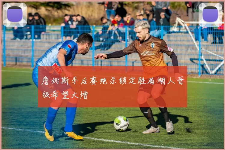 詹姆斯季后赛绝杀锁定胜局湖人晋级希望大增