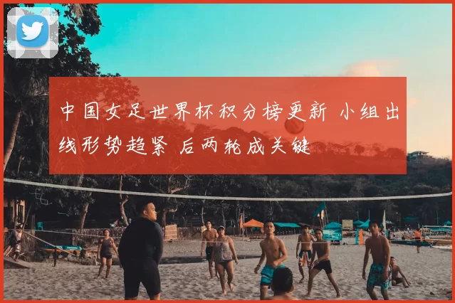 中国女足世界杯积分榜更新 小组出线形势趋紧 后两轮成关键