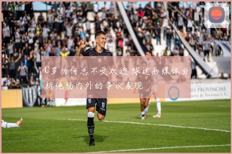 C罗为何总不受欢迎 球迷和媒体分析他场内外的争议表现