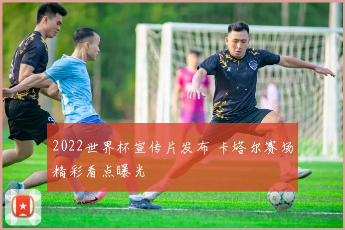 2022世界杯宣传片发布 卡塔尔赛场精彩看点曝光