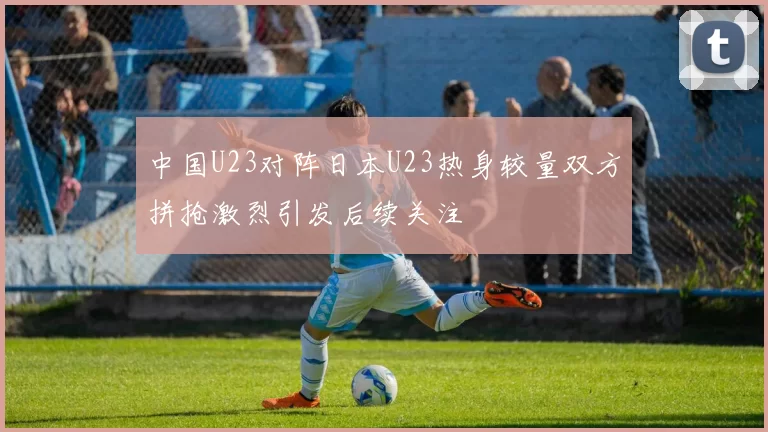中国U23对阵日本U23热身较量双方拼抢激烈引发后续关注