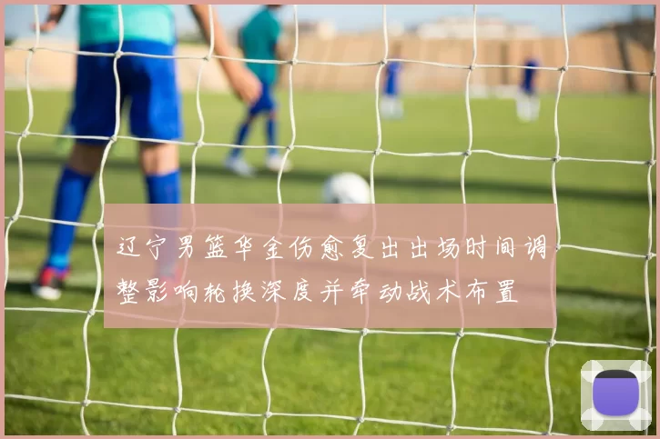 辽宁男篮华金伤愈复出出场时间调整影响轮换深度并牵动战术布置