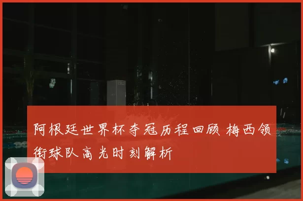 阿根廷世界杯夺冠历程回顾 梅西领衔球队高光时刻解析