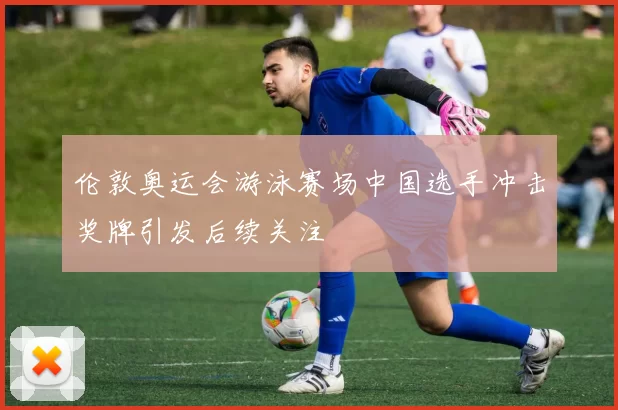 伦敦奥运会游泳赛场中国选手冲击奖牌引发后续关注