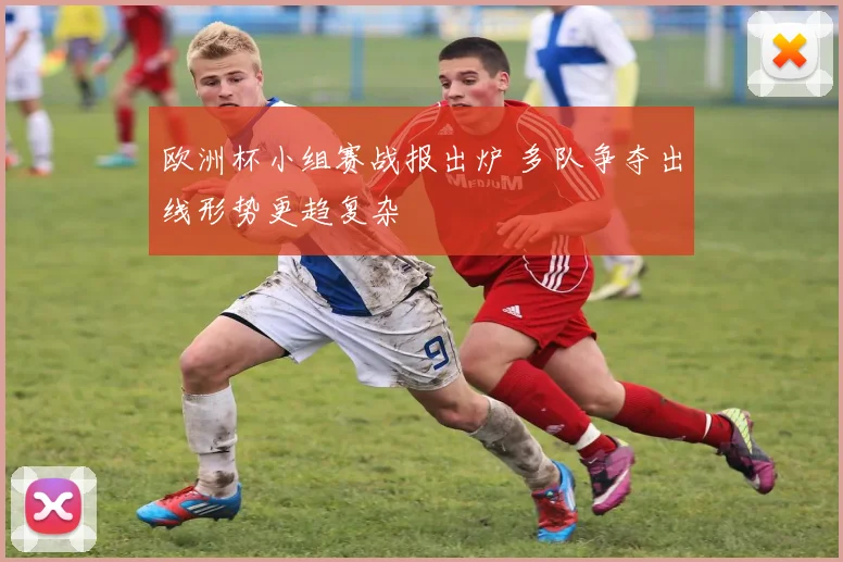 欧洲杯小组赛战报出炉 多队争夺出线形势更趋复杂