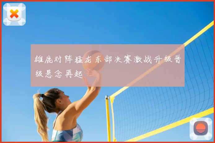 雄鹿对阵猛龙东部决赛激战升级晋级悬念再起
