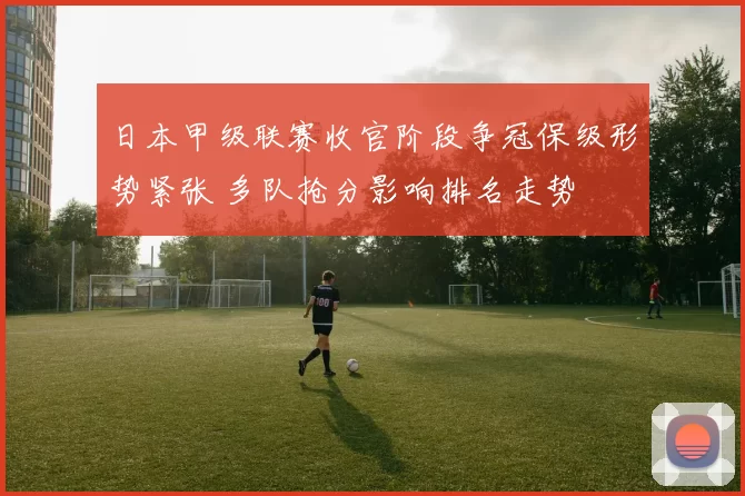 日本甲级联赛收官阶段争冠保级形势紧张 多队抢分影响排名走势